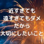近すぎても遠すぎてもダメ。だから大切にしたいこと。