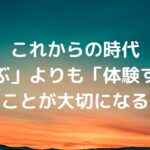 これからの時代、「学ぶ」よりも「体験する」ことが大切になる