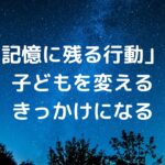 「記憶に残る行動」が、子どもを変えるきっかけになる