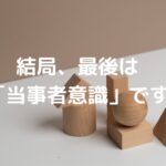 結局、最後は「当事者意識」です