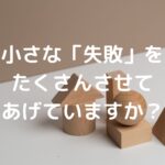 小さな「失敗」をたくさんさせてあげていますか？