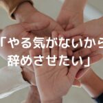 「やる気がないから辞めさせたい」