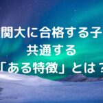 難関大に合格する子に共通する「ある特徴」とは？