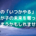 その「いつかやる」が、わが子の未来を奪ってしまうかもしれません