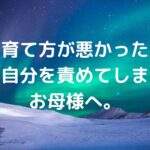 「私の育て方が悪かったの？」と自分を責めてしまうお母様へ。