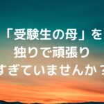 「受験生の母」を、独りで頑張りすぎていませんか？