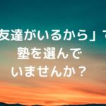 「友達がいるから」で塾を選んでいませんか？