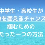 中学生・高校生が「自分を変えるチャンス」を掴むためのたった一つの方法