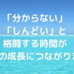 「分からない」「しんどい」と格闘する時間が、一番の成長につながります