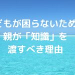 子どもが困らないために、親が「知識」を渡すべき理由