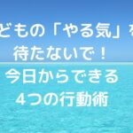 子どもの「やる気」を待たないで！今日からできる4つの行動術