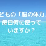 子どもの「脳の体力」、毎日何に使っていますか？